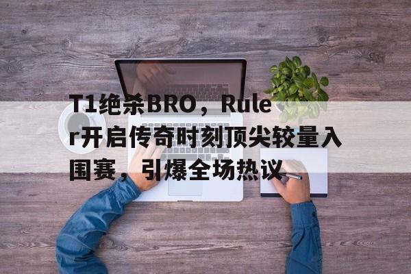开云体育平台APP-T1绝杀BRO，Ruler开启传奇时刻顶尖较量入围赛，引爆全场热议